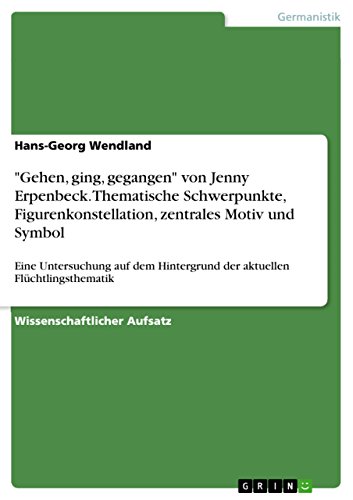 "Gehen, ging, gegangen" von Jenny Erpenbeck. Thematische Schwerpunkte, Figurenkonstellation, zentrales Motiv und Symbol: Eine Untersuchung auf dem ... Flüchtlingsthematik (German Edition)