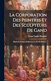 La Corporation Des Peintres Et Des Sculpteurs De Gand: Matricule, Comptes Et Documents (16e-18e Siècles)...