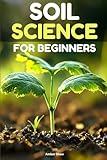 Soil Science For Beginners: Essential Steps and Secrets for New Gardeners to Achieve Rich, Productive Soil, Improve Plant Growth and Create Sustainable, Thriving Gardens in Any Environment.