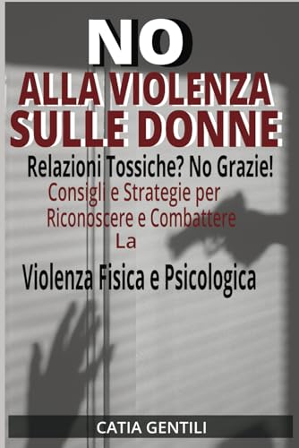NO ALLA VIOLENZA SULLE DONNE: Relazioni Tossiche? No Grazie! Consigli e Strategie per Riconoscere e Combattere la Violenza Fisica e Psicolog