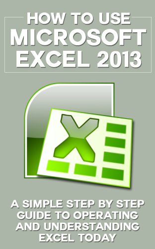 How to Use Microsoft Excel 2013: A Simple Step by Step Guide to Operating and Understanding Excel Today (Excel 2013 in Computer, Excel 2010, Excel 2007, ... Excel Formulas, MS Office Application)