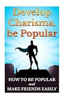 Develop Charisma, Be Popular: How To Be Popular And Make Friends Easily 1511420693 Book Cover