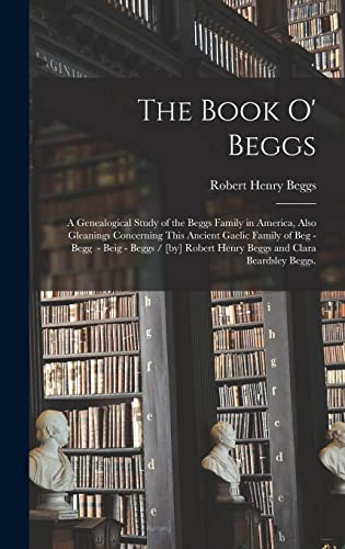 The Book O' Beggs: a Genealogical Study of the Beggs Family in America, Also Gleanings Concerning This Ancient Gaelic Family of Beg - Begg - Beig - ... Robert Henry Beggs and Clara Beardsley Beggs.