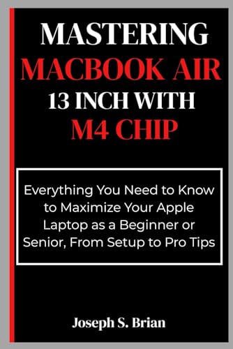 Mastering MacBook Air 13 inch with M4 Chip: Everything You Need to Know to Maximize Your Apple Laptop as a Beginner or Senior, From Setup to Pro Tips