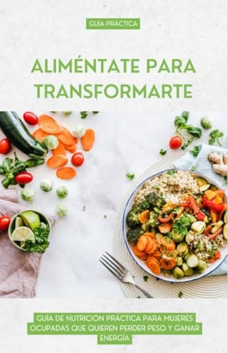 ALIMÉNTATE PARA TRANSFORMARTE: GUÍA DE NUTRICIÓN PRÁCTICA PARA MUJERES OCUPADAS QUE QUIEREN PERDER PESO Y GANAR ENERGÍA