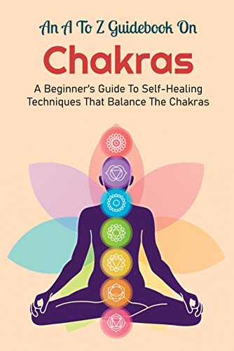 An A To Z Guidebook On Chakras: A Beginner's Guide To Self-Healing Techniques That Balance The Chak