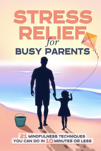 Stress Relief for Busy Parents: 21 Mindfulness Techniques You Can Do in 10 Minutes or Less