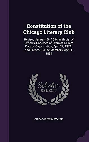 Constitution of the Chicago Literary Club: Revised January 28, 1884, With List of Officers, Schemes of Exercises, From Date of Organization, April 21, 1874; and Present Roll of Members, April 1, 1884