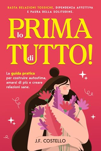 Io prima di tutto!: Basta relazioni tossiche, dipendenza affettiva e paura della solitudine. La guida pratica per costruire autostima, amarsi di più e creare relazioni sane.