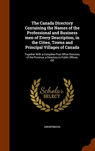 The Canada Directory Containing the Names of the Professional and Business men of Every Description, in the Cities, Towns and Principal Villages of ... Province, a Directory to Public Offices, Off
