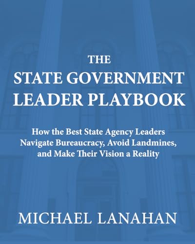 The State Government Leader Playbook: How the Best State Agency Leaders Navigate Bureaucracy, Avoid Landmines, and Make Their Vision a Reality