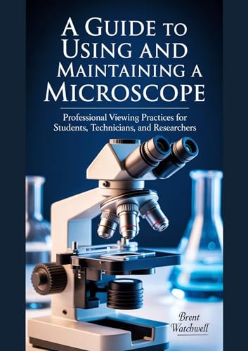 A GUIDE TO USING AND MAINTAINING A MICROSCOPE: Professional Viewing Practices for Students, Technicians, and Researchers