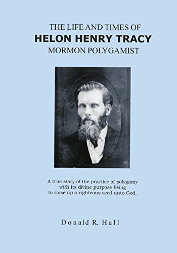 The Life and Times of Helon Henry Tracy, Mormon Polygamist: A True Story Of The Practice Of Polygamy With Its Divine Purpose Being To Raise Up A Righteous Seed Unto God