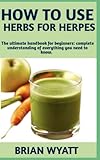 HOW TO USE HERBS FOR HERPES: Step By Step Detailed Information On Everything You Need To Know On How To Naturally Treat And Cure Herpes With Herbs Other Useful Information’s Included