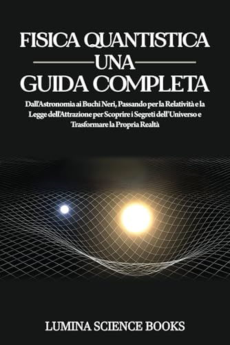 Fisica Quantistica Una Guida Completa: Dall'Astronomia ai Buchi Neri, Passando per la Relatività e la Legge dell'Attrazione per Scoprire i Segreti dell'Universo e Trasformare la Propria Realtà