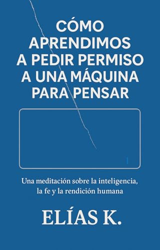 Cómo aprendimos a pedir permiso a una máquina para pensar: Una meditación sobre la inteligencia, la fe y la rendición humana.