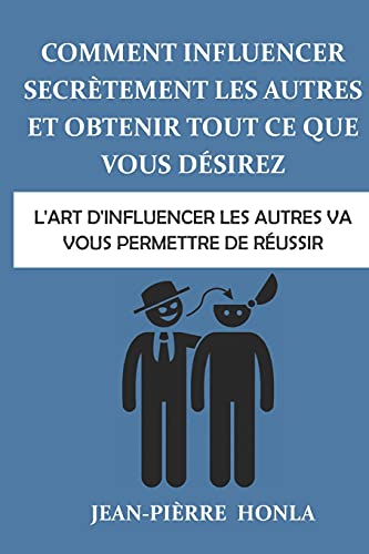 Comment influencer secrètement les autres et obtenir tout ce que vous désirez: L'art d’influencer les autres va vous permettre de réussir (French Edition)