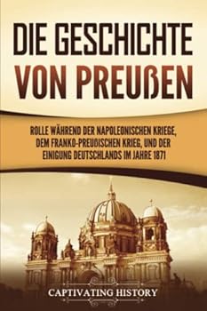 Paperback Die Geschichte von Preußen: Ein fesselndes Handbuch zum Königreich Preußen und dessen Rolle während der Napoleonischen Kriege, dem Franko-Preußischen ... Deutschlands im Jahre 1871 (German Edition) [German] Book