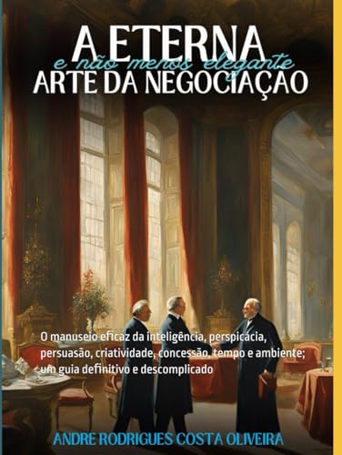 A Eterna (e não menos Elegante) Arte da Negociação: O manuseio eﬁcaz da inteligência, perspicácia, persuasão, criatividade, concessão, tempo e ambiente (Portuguese Edition)