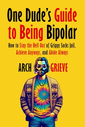 One Dude\'s Guide to Being Bipolar: How to Stay the Hell Out of Grippy Socks Jail, Achieve Anyways, and Abide Always