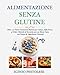 ALIMENTAZIONE SENZA GLUTINE: Oltre 101 Piatti Gustosi e Sfiziosi per Celiaci, dalla Pizza ai Dolci: Metodi e Tecniche per un Menù Sano con Farine e Ingredienti Naturali