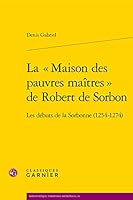La Maison Des Pauvres Maitres de Robert de Sorbon: Les Debuts de la Sorbonne (1254-1274) (French Edition) 2812430893 Book Cover