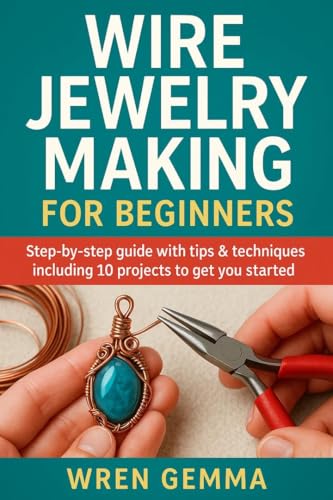 Wire Jewelry Making for Beginners: Step-By-Step Guide with Tips & Techniques Including 10 Projects to Get You Started