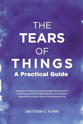 The Tears of Things – A Practical Guide: Experience Profound Growth through Richard Rohr’s Teachings with this Simple, Effective, and Powerful Approach to Living a More Compassionate Life