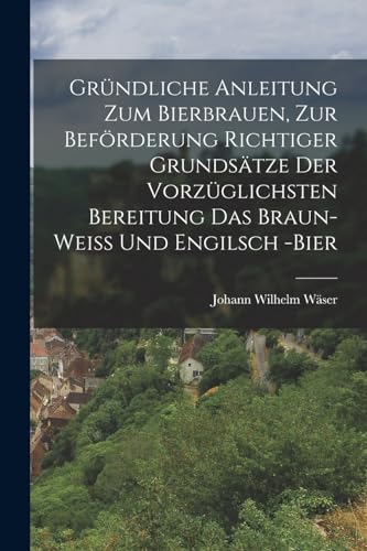 Gründliche Anleitung zum Bierbrauen, zur Beförderung richtiger Grundsätze der vorzüglichsten Bereitung das Braun- Weiß und Engilsch -Bier (German Edition)