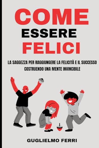 Come Essere Felici: La saggezza per raggiungere la felicità e il successo costruendo una mente invincibile