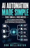 AI Automation Made Simple for Small Business: A 30-Day Beginner’s Guide to Building No-Code Workflows for Email, Customer Service, Content, Administration, and Everyday Operations