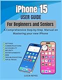 iPhone 15 USER GUIDE FOR BEGINNERS AND SENIORS: A Comprehensive Step-by-Step Manual on Mastering Your new iPhone