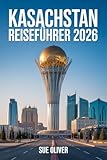 KASACHSTAN REISEFÜHRER 2026: Aktualisierter Begleiter zur Erkundung des Riesen Zentralasiens (German Edition)