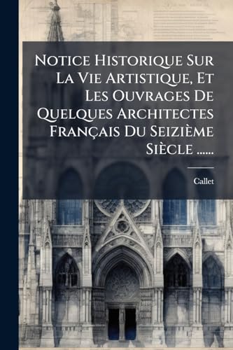 Notice Historique Sur La Vie Artistique, Et Les Ouvrages De Quelques Architectes Français Du Seizième Siècle ...... (French Edition)