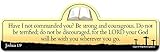 Joshua 1:9 Bible Verse Sign | Have I not commanded You? Be Strong and Courageous. Do not be Terrified; do not be discouraged, for The Lord Your God Will be with You Wherever You go.
