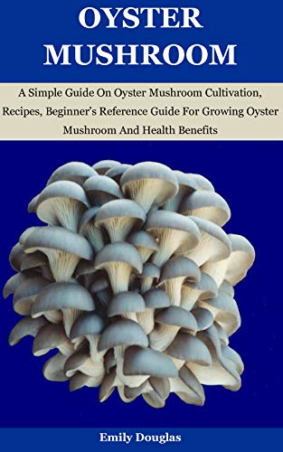 Oyster Mushroom : A Simple Guide On Oyster Mushroom Cultivation, Recipes, Beginnerâ€™s Reference Guide For Growing Oyster Mushroom And Health Benefits