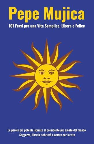 Pepe Mujica: 101 Frasi per una Vita Semplice, Libera e Felice: Le parole più potenti ispirate al presidente più amato del mondo. Saggezza, libertà, sobrietà e amore per la vita.