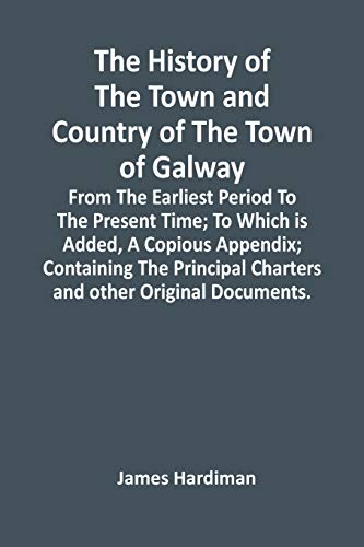 The History Of The Town And Country Of The Town Of Galway: From The Earliest Period To The Present Time; To Which Is Added, A Copious Appendix; ... Charters And Other Original Documents.