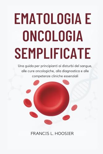 EMATOLOGIA E ONCOLOGIA SEMPLIFICATE: Una guida per principianti ai disturbi del sangue, alle cure oncologiche, alla diagnostica e alle competenze cliniche essenziali