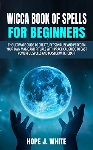 Wicca Book of Spells for Beginners: The Ultimate Guide to Create, Personalize and Perform Your Own Magic and Rituals with Practical Guide to Cast Powerful Spells and Master Witchcraft