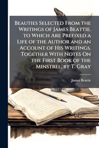 Beauties Selected From the Writings of James Beattie. to Which Are Prefixed a Life of the Author and an Account of His Writings. Together With Notes On the First Book of the Minstrel, by T. Gray