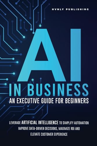 AI IN BUSINESS - AN EXECUTIVE GUIDE FOR BEGINNERS: Leverage Artificial Intelligence to Simplify Automation, Improve Data-Driven Decisions, Maximize ROI and Elevate Customer Experience