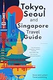 TOKYO, SEOUL AND SINGAPORE TRAVEL GUIDE: Top Attractions, Restaurants, Markets, Festivals, and Insider Tips for First-Time and Experienced Travelers