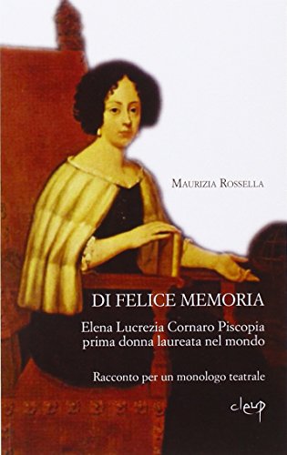 Di felice memoria. Elena Lucrezia Cornaro Piscopia prima donna laureata nel mondo. Racconto per un monologo teatrale Di felice memoria. Elena Lucrezia Cornaro Piscopia prima donna laureata nel mondo. Racconto per un monologo teatrale
