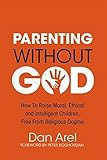 Parenting Without God: How to Raise Moral, Ethical and Intelligent Children, Free from Religious Dogma