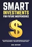 Smart Investments for Future Independence: The Complete Guide to Why Independence Starts With Smart Investments and How You Can Begin Today