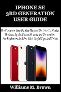 IPHONE SE 3RD GENERATION USER GUIDE: The Complete Step By Step Manual On How To Master The New Apple iPhone SE 2022 3rd Generation For Beginners And Pro With Useful Tips And Tricks