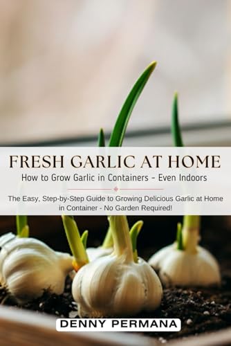 Fresh Garlic at Home: How to Grow Garlic in Containers and Even Indoors.: The Easy and Step-by-Step Guide to Growing Garlic at Home in Container - No Garden Required!