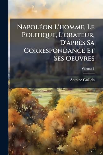 Napoléon L'homme, Le Politique, L'orateur, D'après Sa Correspondance Et Ses Oeuvres; Volume 1 (French Edition)