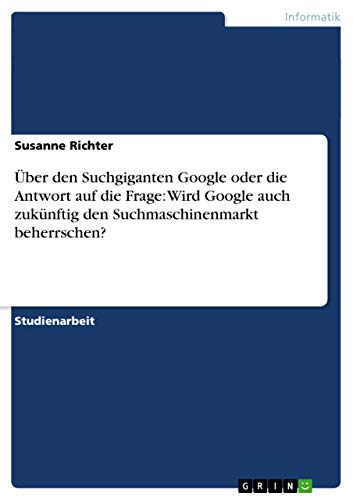 Über den Suchgiganten Google oder die Antwort auf die Frage: Wird Google auch zukünftig den Suchmaschinenmarkt beherrschen? (German Edition)